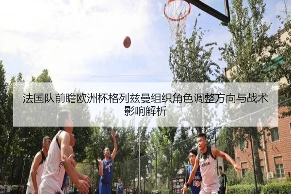 法国队前瞻欧洲杯格列兹曼组织角色调整方向与战术影响解析
