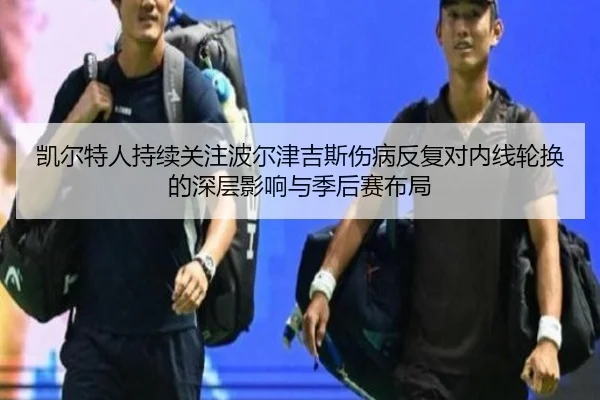 凯尔特人持续关注波尔津吉斯伤病反复对内线轮换的深层影响与季后赛布局