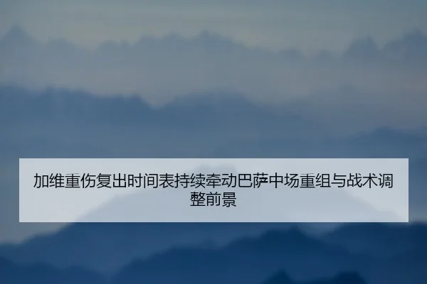 加维重伤复出时间表持续牵动巴萨中场重组与战术调整前景