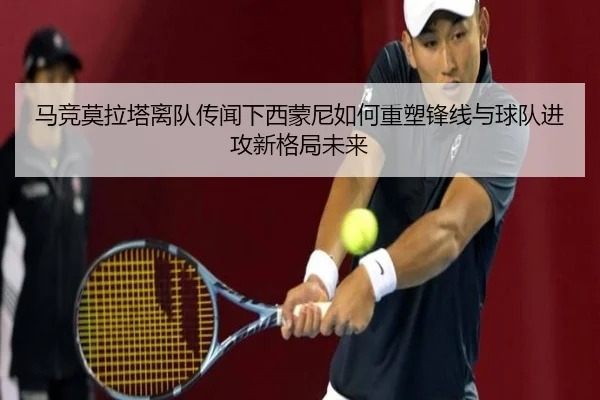 马竞莫拉塔离队传闻下西蒙尼如何重塑锋线与球队进攻新格局未来