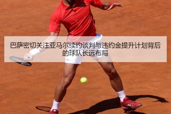 巴萨密切关注亚马尔续约谈判与违约金提升计划背后的球队长远布局