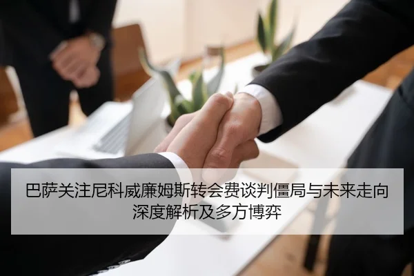 巴萨关注尼科威廉姆斯转会费谈判僵局与未来走向深度解析及多方博弈