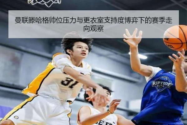 曼联滕哈格帅位压力与更衣室支持度博弈下的赛季走向观察
