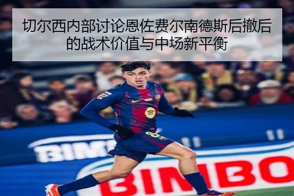 切尔西内部讨论恩佐费尔南德斯后撤后的战术价值与中场新平衡
