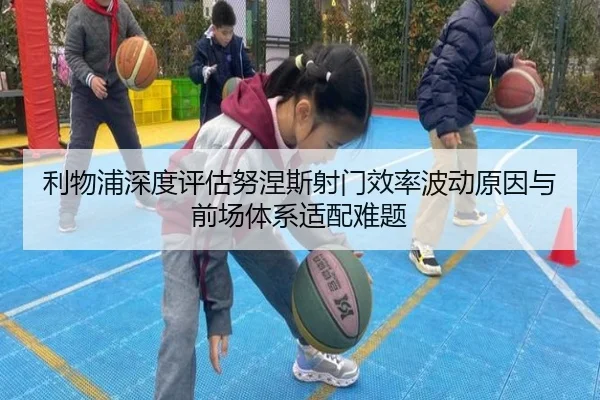 利物浦深度评估努涅斯射门效率波动原因与前场体系适配难题