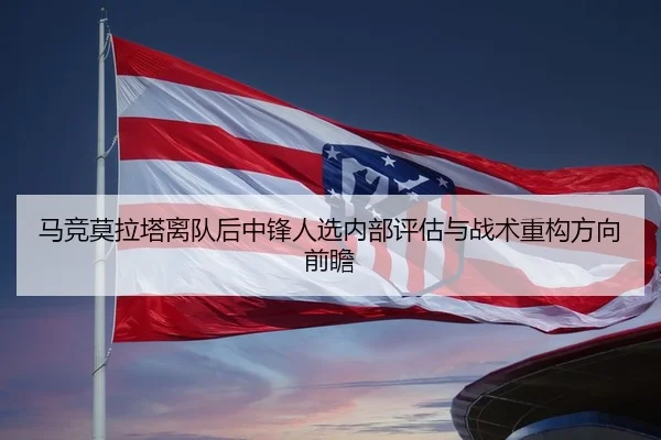 马竞莫拉塔离队后中锋人选内部评估与战术重构方向前瞻