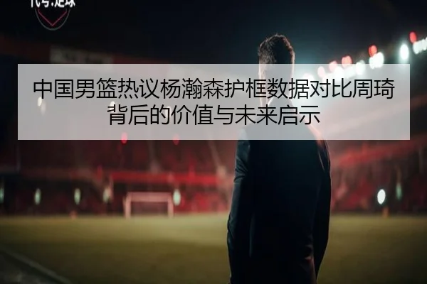中国男篮热议杨瀚森护框数据对比周琦背后的价值与未来启示