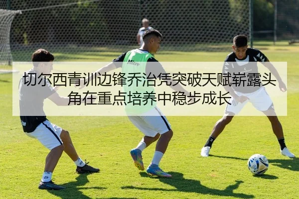 切尔西青训边锋乔治凭突破天赋崭露头角在重点培养中稳步成长