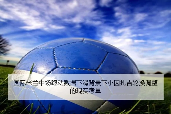 国际米兰中场跑动数据下滑背景下小因扎吉轮换调整的现实考量